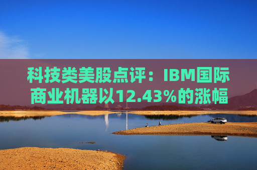 科技类美股点评:IBM国际商业机器以12.43%的涨幅位居榜首
