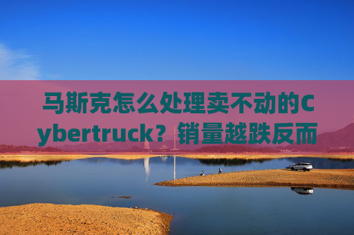 马斯克怎么处理卖不动的Cybertruck?销量越跌反而卖得更贵