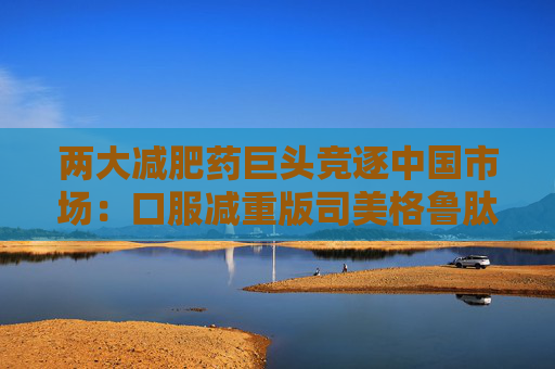 两大减肥药巨头竞逐中国市场:口服减重版司美格鲁肽国内上市申请获受理