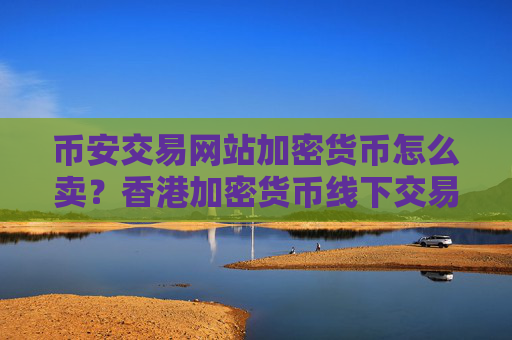 币安交易网站加密货币怎么卖?香港加密货币线下交易网站