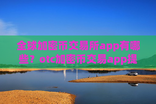 全球加密币交易所app有哪些?otc加密币交易app提现