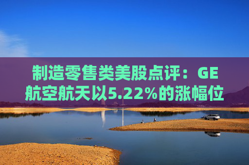制造零售类美股点评:GE航空航天以5.22%的涨幅位居榜首