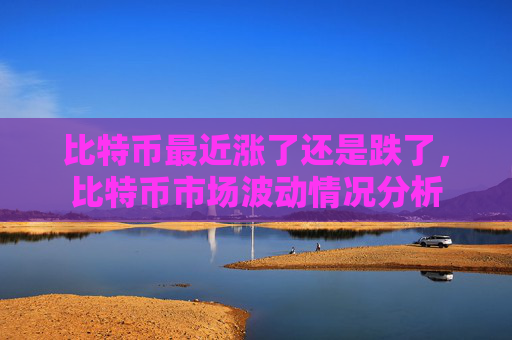 比特币最近涨了还是跌了,比特币市场波动情况分析