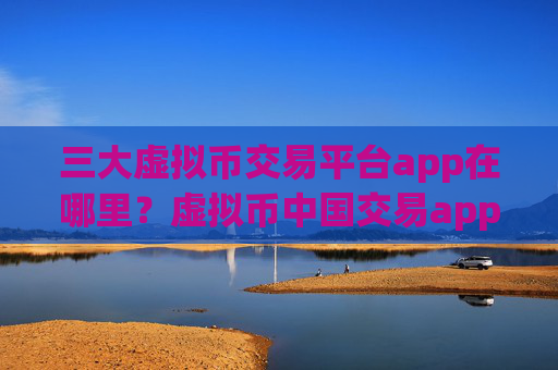 三大虚拟币交易平台app在哪里?虚拟币中国交易app官网怎么样