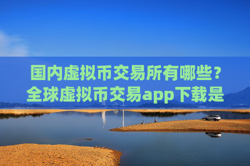 国内虚拟币交易所有哪些？全球虚拟币交易app下载是真的吗