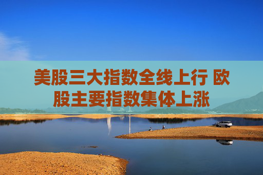 美股三大指数全线上行 欧股主要指数集体上涨