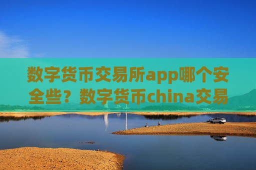 数字货币交易所app哪个安全些？数字货币china交易app可靠吗