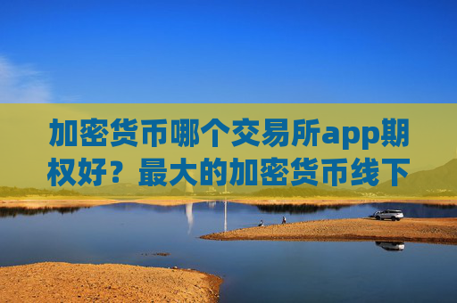 加密货币哪个交易所app期权好？最大的加密货币线下交易app