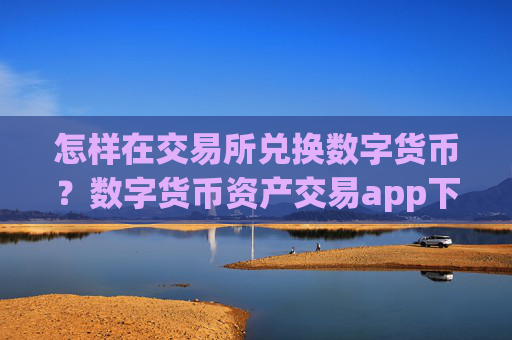 怎样在交易所兑换数字货币?数字货币资产交易app下载排行榜