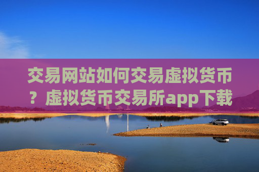 交易网站如何交易虚拟货币？虚拟货币交易所app下载国外