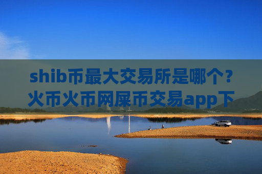 shib币最大交易所是哪个？火币火币网屎币交易app下载