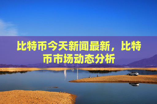 比特币今天新闻最新,比特币市场动态分析
