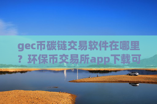 gec币碳链交易软件在哪里?环保币交易所app下载可靠吗