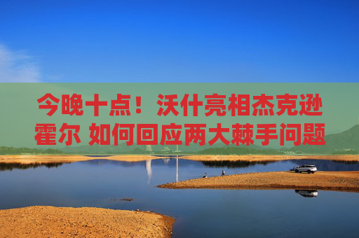 今晚十点！沃什亮相杰克逊霍尔 如何回应两大棘手问题
