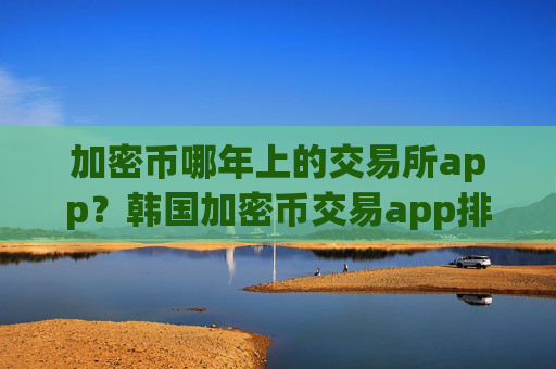 加密币哪年上的交易所app?韩国加密币交易app排名