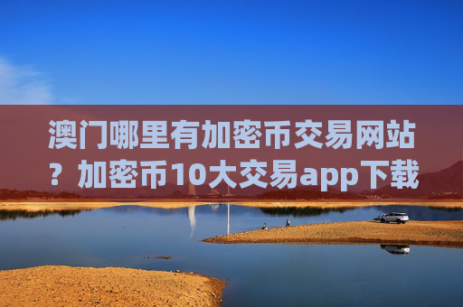 澳门哪里有加密币交易网站？加密币10大交易app下载排名榜