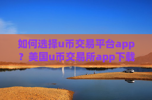 如何选择u币交易平台app?美国u币交易所app下载排行