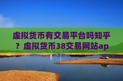 虚拟货币有交易平台吗知乎？虚拟货币38交易网站app下载ios