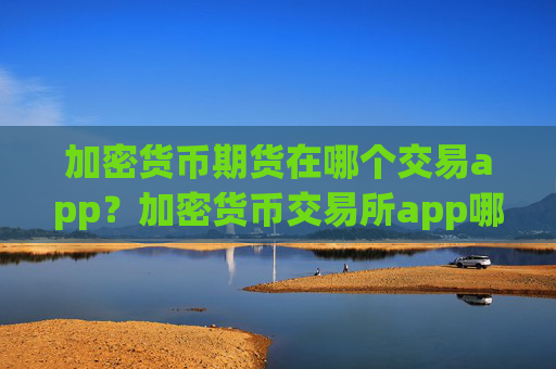 加密货币期货在哪个交易app?加密货币交易所app哪个好