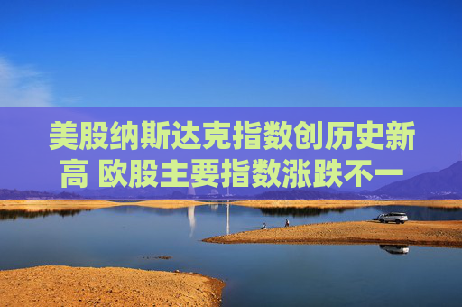 美股纳斯达克指数创历史新高 欧股主要指数涨跌不一