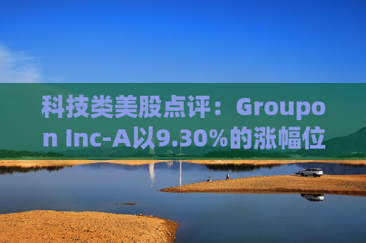 科技类美股点评:Groupon Inc-A以9.30%的涨幅位居榜首