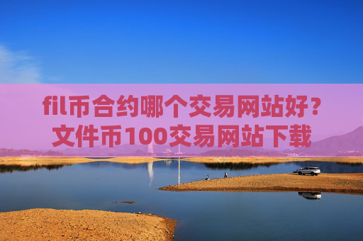 fil币合约哪个交易网站好？文件币100交易网站下载