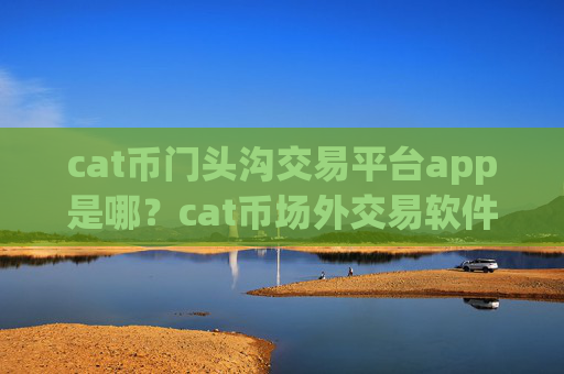 cat币门头沟交易平台app是哪?cat币场外交易软件有那些