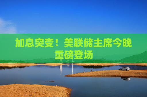 加息突变!美联储主席今晚重磅登场