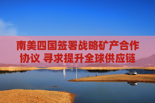 南美四国签署战略矿产合作协议 寻求提升全球供应链地位