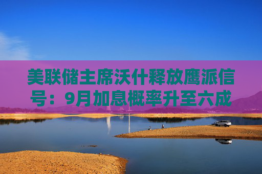 美联储主席沃什释放鹰派信号:9月加息概率升至六成 美元上涨