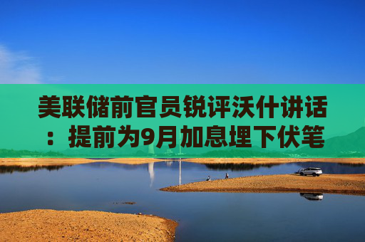 美联储前官员锐评沃什讲话:提前为9月加息埋下伏笔