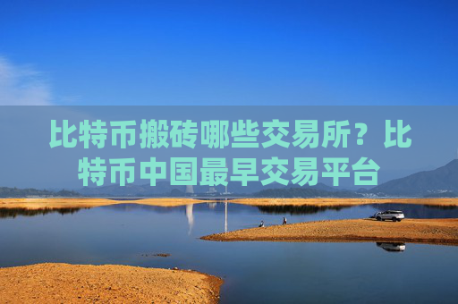 比特币搬砖哪些交易所?比特币中国最早交易平台