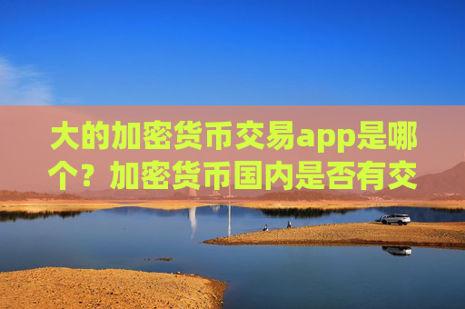 大的加密货币交易app是哪个?加密货币国内是否有交易所app下载