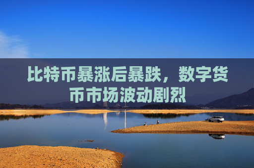 比特币暴涨后暴跌,数字货币市场波动剧烈