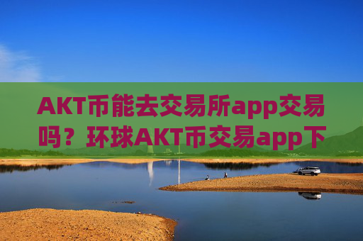 AKT币能去交易所app交易吗?环球AKT币交易app下载app