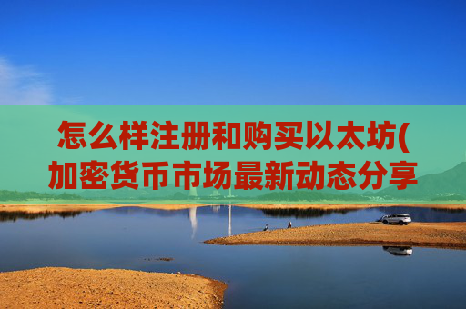怎么样注册和购买以太坊(加密货币市场最新动态分享)