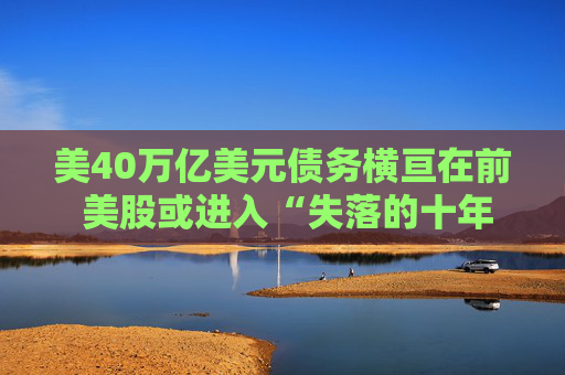 美40万亿美元债务横亘在前 美股或进入“失落的十年”!