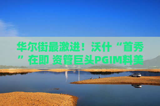 华尔街最激进！沃什“首秀”在即 资管巨头PGIM料美联储今年加息三次