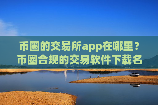 币圈的交易所app在哪里？币圈合规的交易软件下载名单