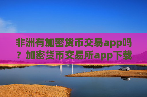 非洲有加密货币交易app吗?加密货币交易所app下载在中国合法吗