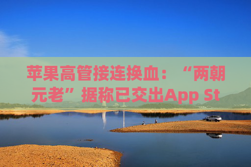 苹果高管接连换血：“两朝元老”据称已交出App Store掌舵权