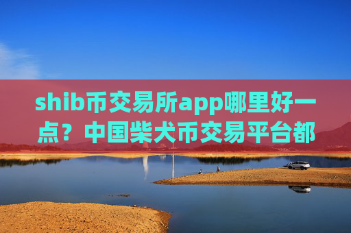 shib币交易所app哪里好一点?中国柴犬币交易平台都有哪些