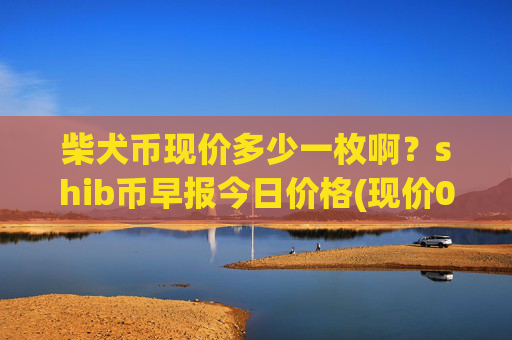 柴犬币现价多少一枚啊?shib币早报今日价格(现价0.0001615元)