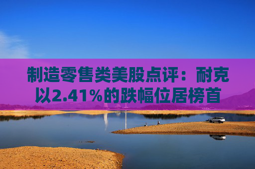 制造零售类美股点评：耐克以2.41%的跌幅位居榜首