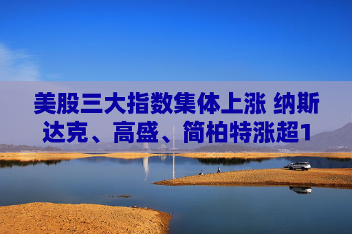 美股三大指数集体上涨 纳斯达克、高盛、简柏特涨超1%