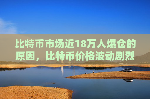 比特币市场近18万人爆仓的原因，比特币价格波动剧烈导致巨额亏损