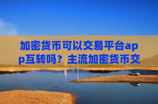 加密货币可以交易平台app互转吗？主流加密货币交易平台