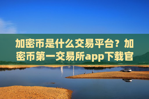 加密币是什么交易平台？加密币第一交易所app下载官网