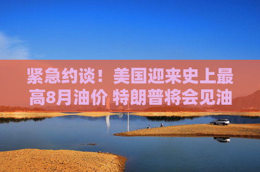 紧急约谈!美国迎来史上最高8月油价 特朗普将会见油企高管
