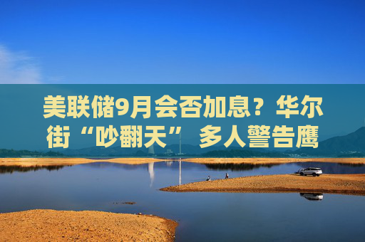 美联储9月会否加息？华尔街“吵翻天” 多人警告鹰派预期“过头”